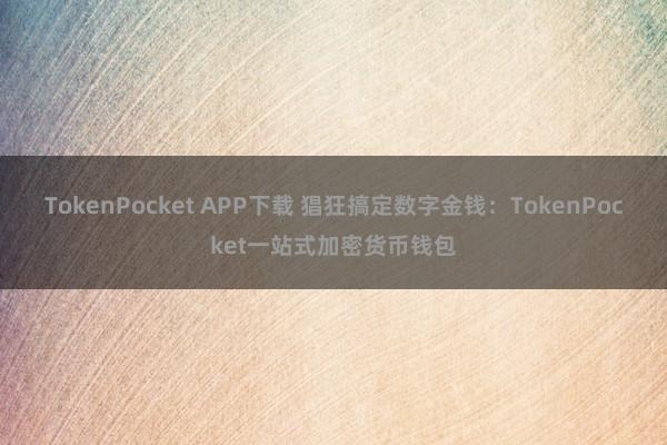 TokenPocket APP下载 猖狂搞定数字金钱：TokenPocket一站式加密货币钱包